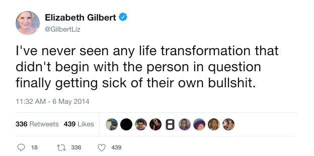 Elizabeth Gilbert on Twitter: “I’ve never seen any life transformation that didn’t begin with the person in question finally getting sick of their own bullshit.”